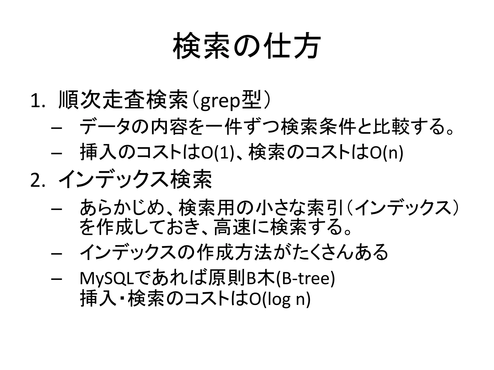 検索の仕方
1. 順次走査検索（grep型）
 – データの内容を一件ずつ検索条件と比較する。
 – 挿入のコストはO(1)、検索のコストはO(n)
2. インデックス検索
 – あらかじめ、検索用の小さな索引（インデックス）
   を作成しておき、高速に検索する。
 – インデックスの作成方法がたくさんある
 – MySQLであれば原則B木(B-tree)
   挿入・検索のコストはO(log n)
 
