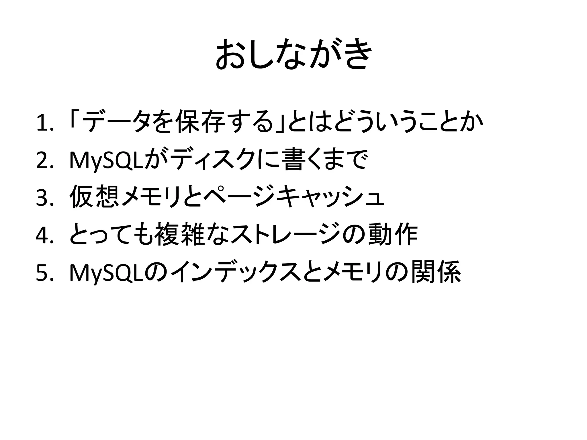 おしながき
1.   「データを保存する」とはどういうことか
2.   MySQLがディスクに書くまで
3.   仮想メモリとページキャッシュ
4.   とっても複雑なストレージの動作
5.   MySQLのインデックスとメモリの関係
 