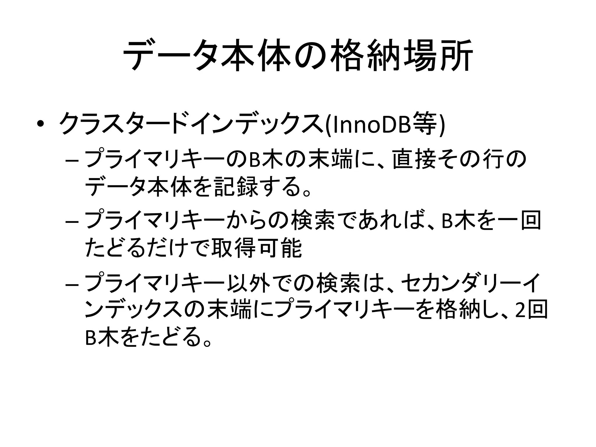 データ本体の格納場所
• クラスタードインデックス(InnoDB等)
 – プライマリキーのB木の末端に、直接その行の
   データ本体を記録する。
 – プライマリキーからの検索であれば、B木を一回
   たどるだけで取得可能
 – プライマリキー以外での検索は、セカンダリーイ
   ンデックスの末端にプライマリキーを格納し、2回
   B木をたどる。
 