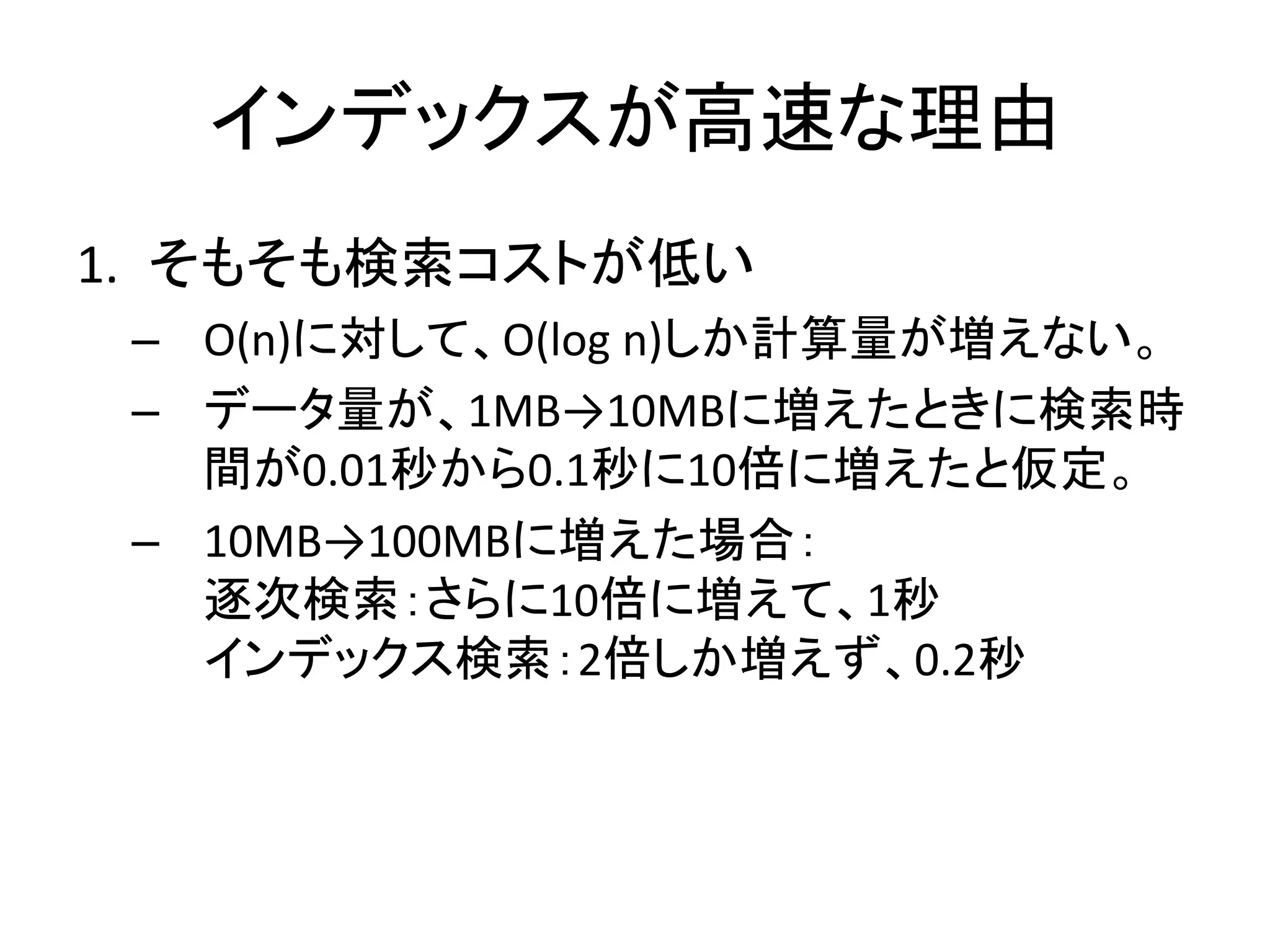 インデックスが高速な理由
1. そもそも検索コストが低い
 – O(n)に対して、O(log n)しか計算量が増えない。
 – データ量が、1MB→10MBに増えたときに検索時
   間が0.01秒から0.1秒に10倍に増えたと仮定。
 – 10MB→100MBに増えた場合：
   逐次検索：さらに10倍に増えて、1秒
   インデックス検索：2倍しか増えず、0.2秒
 