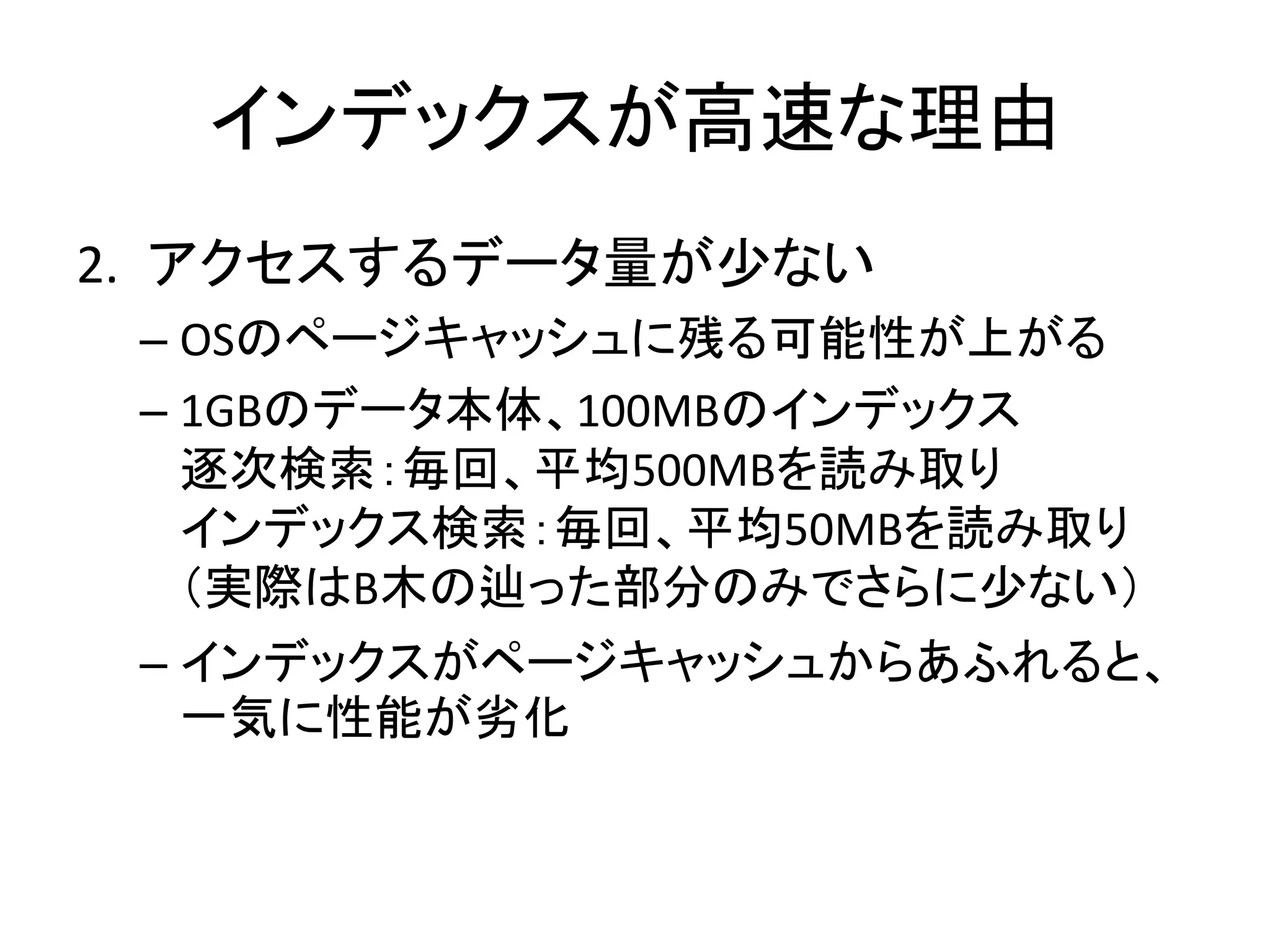 インデックスが高速な理由
2. アクセスするデータ量が少ない
 – OSのページキャッシュに残る可能性が上がる
 – 1GBのデータ本体、100MBのインデックス
   逐次検索：毎回、平均500MBを読み取り
   インデックス検索：毎回、平均50MBを読み取り
   （実際はB木の辿った部分のみでさらに少ない）
 – インデックスがページキャッシュからあふれると、
   一気に性能が务化
 