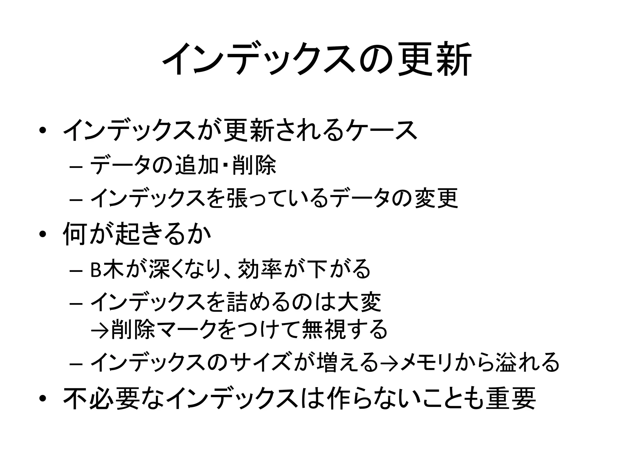インデックスの更新
• インデックスが更新されるケース
 – データの追加・削除
 – インデックスを張っているデータの変更
• 何が起きるか
 – B木が深くなり、効率が下がる
 – インデックスを詰めるのは大変
   →削除マークをつけて無視する
 – インデックスのサイズが増える→メモリから溢れる
• 不必要なインデックスは作らないことも重要
 