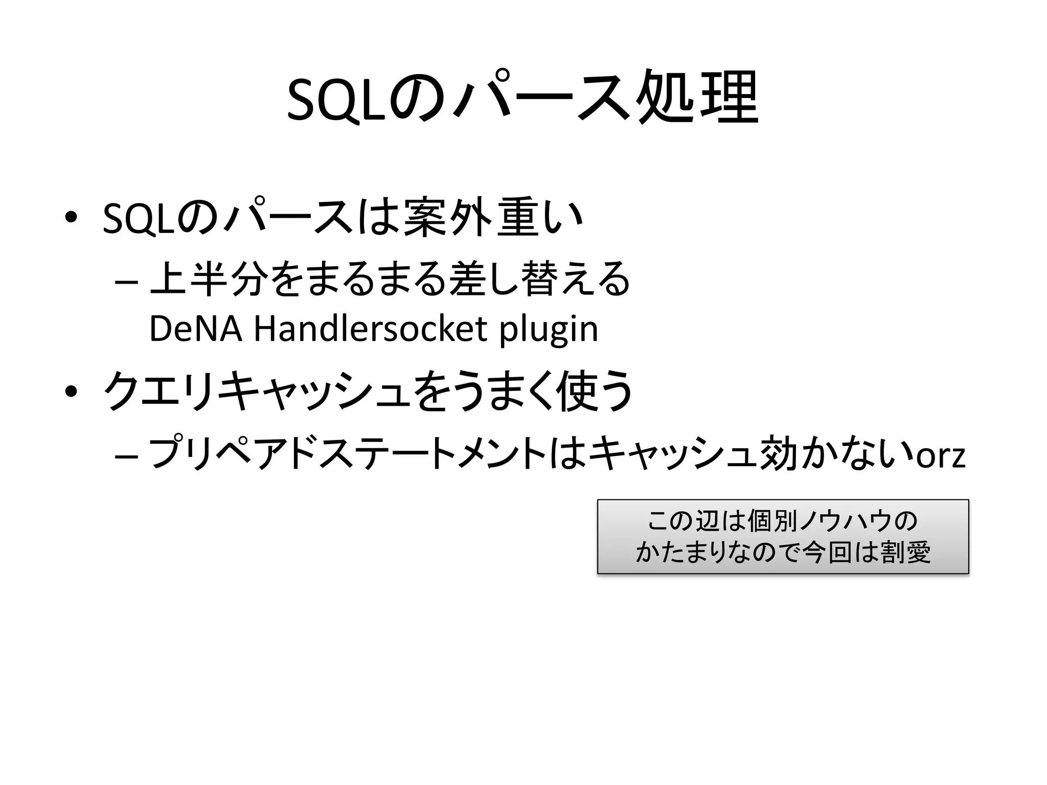 SQLのパース処理
• SQLのパースは案外重い
 – 上半分をまるまる差し替える
   DeNA Handlersocket plugin
• クエリキャッシュをうまく使う
 – プリペアドステートメントはキャッシュ効かないorz
                               この辺は個別ノウハウの
                               かたまりなので今回は割愛
 