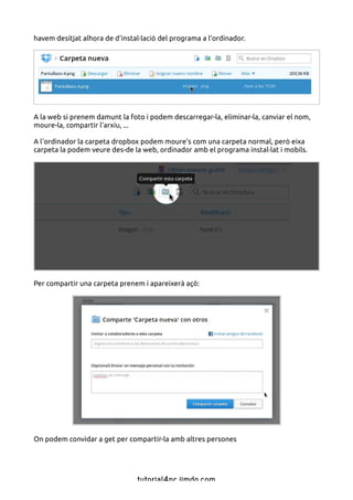 havem desitjat alhora de d'instal·lació del programa a l'ordinador.




A la web si prenem damunt la foto i podem descarregar-la, eliminar-la, canviar el nom,
moure-la, compartir l'arxiu, ...

A l'ordinador la carpeta dropbox podem moure's com una carpeta normal, però eixa
carpeta la podem veure des-de la web, ordinador amb el programa instal·lat i mobils.




Per compartir una carpeta prenem i apareixerà açò:




On podem convidar a get per compartir-la amb altres persones




                                tutorial4pc.jimdo.com
 