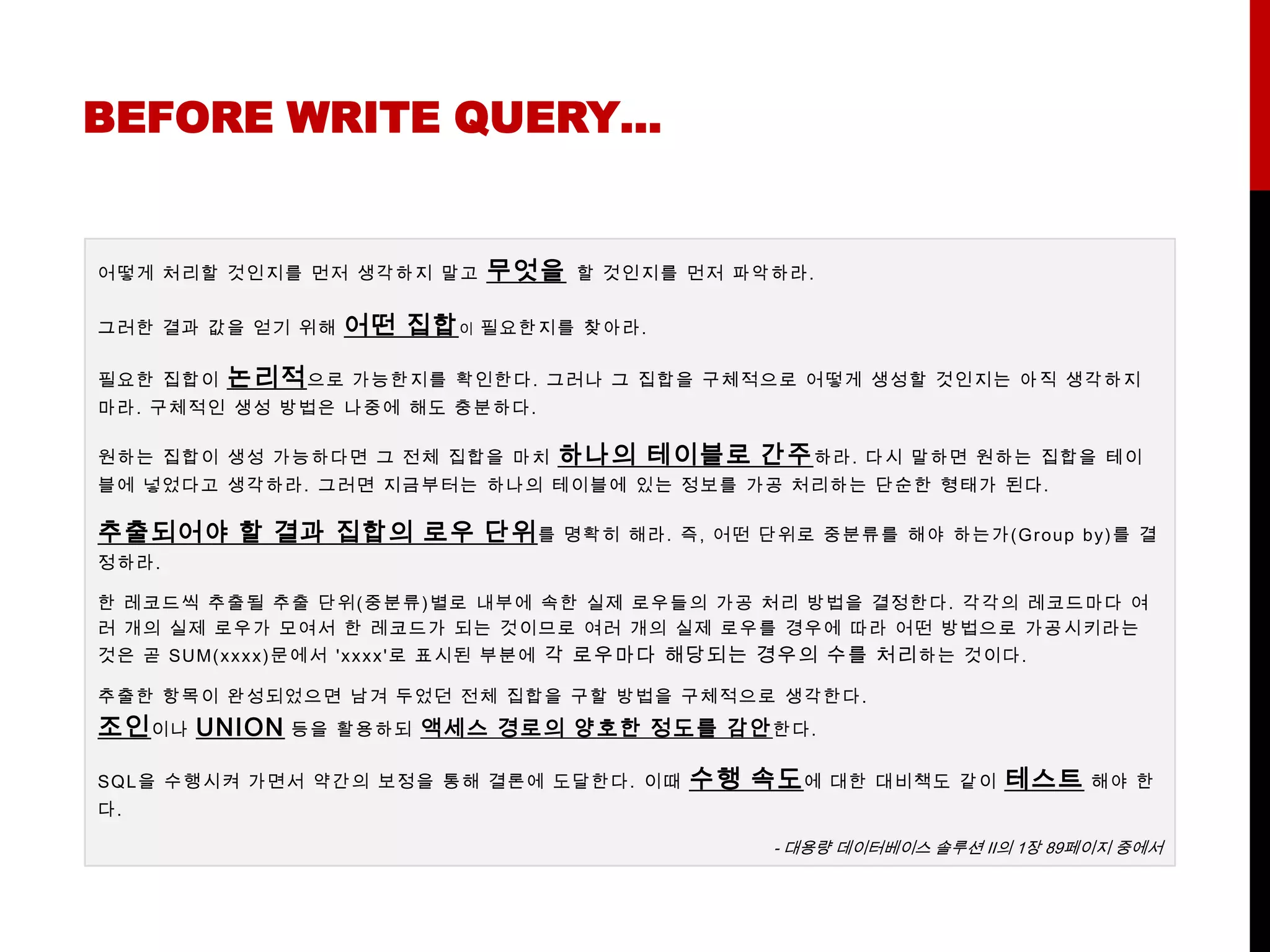 BEFORE WRITE QUERY…


어떻게 처리할 것인지를 먼저 생각하지 말고        무엇을    할 것인지를 먼저 파악하라.


그러한 결과 값을 얻기 위해    어떤 집합 이 필요한지를       찾아라.

필요한 집합이   논리적 으로    가능한지를 확인한다. 그러나 그 집합을 구체적으로 어떻게 생성할 것인지는 아직 생각하지
마라. 구체적인 생성 방법은 나중에 해도 충분하다.

원하는 집합이 생성 가능하다면 그 전체 집합을 마치         하나의 테이블로 간주 하라.         다시 말하면 원하는 집합을 테이
블에 넣었다고 생각하라. 그러면 지금부터는 하나의 테이블에 있는 정보를 가공 처리하는 단순한 형태가 된다.

추출되어야 할 결과 집합의 로우 단위 를               명확히 해라. 즉, 어떤 단위로 중분류를 해야 하는가(G roup by ) 를 결
정하라.

한 레코드씩 추출될 추출 단위( 중분류) 별로 내부에 속한 실제 로우들의 가공 처리 방법을 결정한다. 각각의 레코드마다 여
러 개의 실제 로우가 모여서 한 레코드가 되는 것이므로 여러 개의 실제 로우를 경우에 따라 어떤 방법으로 가공시키라는
것은 곧 SUM( x x x x ) 문 에 서 'x x x x '로 표시된 부분에 각 로우마다 해당되는 경우의 수를 처리 하는 것이다.

추출한 항목이 완성되었으 면 남겨 두었던 전체 집합을 구할 방법을 구체적으로 생각한다.
조인 이나 UNION    등을 활용하되    액세스 경로의 양호한 정도를 감안 한다.

SQ L을 수행시켜 가면서 약간의 보정을 통해 결론에 도달한다. 이때         수행 속도 에     대한 대비책도 같이    테스트    해야 한
다.

                                                      - 대용량 데이터베이스 솔루션 Ⅱ의 1장 89페이지 중에서
 