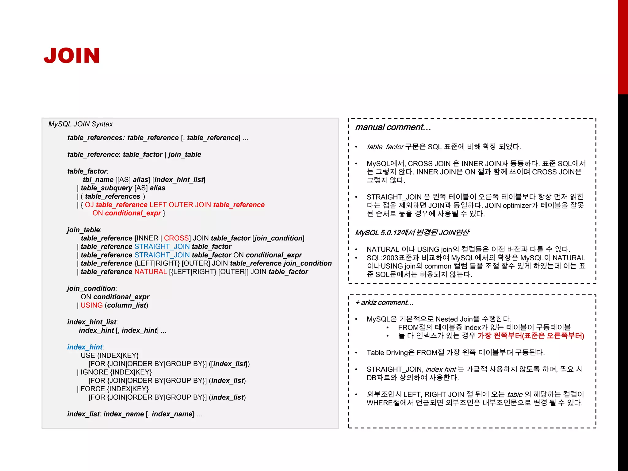 JOIN


MySQL JOIN Syntax
                                                                                      manual comment…
    table_references: table_reference [, table_reference] ...
                                                                                      •   table_factor 구문은 SQL 표준에 비해 확장 되었다.
    table_reference: table_factor | join_table
                                                                                      •   MySQL에서, CROSS JOIN 은 INNER JOIN과 동등하다. 표준 SQL에서
    table_factor:                                                                         는 그렇지 않다. INNER JOIN은 ON 절과 함께 쓰이며 CROSS JOIN은
          tbl_name [[AS] alias] [index_hint_list]                                         그렇지 않다.
       | table_subquery [AS] alias
       | ( table_references )                                                         •   STRAIGHT_JOIN 은 왼쪽 테이블이 오른쪽 테이블보다 항상 먼저 읽힌
       | { OJ table_reference LEFT OUTER JOIN table_reference                             다는 점을 제외하면 JOIN과 동일하다. JOIN optimizer가 테이블을 잘못
             ON conditional_expr }                                                        된 순서로 놓을 경우에 사용될 수 있다.

    join_table:                                                                       MySQL 5.0.12에서 변경된 JOIN연산
         table_reference   [INNER | CROSS] JOIN table_factor [join_condition]
       | table_reference   STRAIGHT_JOIN table_factor                                 •   NATURAL 이나 USING join의 컬럼들은 이전 버전과 다를 수 있다.
       | table_reference   STRAIGHT_JOIN table_factor ON conditional_expr             •   SQL:2003표준과 비교하여 MySQL에서의 확장은 MySQL이 NATURAL
       | table_reference   {LEFT|RIGHT} [OUTER] JOIN table_reference join_condition       이나USING join의 common 컬럼 들을 조절 할수 있게 하였는데 이는 표
       | table_reference   NATURAL [{LEFT|RIGHT} [OUTER]] JOIN table_factor               준 SQL문에서는 허용되지 않는다.
    join_condition:
         ON conditional_expr
       | USING (column_list)                                                          + arkiz comment…

    index_hint_list:                                                                  •   MySQL은 기본적으로 Nested Join을 수행한다.
       index_hint [, index_hint] ...                                                          • FROM절의 테이블중 index가 없는 테이블이 구동테이블
                                                                                              • 둘 다 인덱스가 있는 경우 가장 왼쪽부터(표준은 오른쪽부터)
    index_hint:
         USE {INDEX|KEY}                                                              •   Table Driving은 FROM절 가장 왼쪽 테이블부터 구동된다.
           [FOR {JOIN|ORDER BY|GROUP BY}] ([index_list])
       | IGNORE {INDEX|KEY}                                                           •   STRAIGHT_JOIN, index hint 는 가급적 사용하지 않도록 하며, 필요 시
           [FOR {JOIN|ORDER BY|GROUP BY}] (index_list)                                    DB파트와 상의하여 사용한다.
       | FORCE {INDEX|KEY}
           [FOR {JOIN|ORDER BY|GROUP BY}] (index_list)                                •   외부조인시 LEFT, RIGHT JOIN 절 뒤에 오는 table 의 해당하는 컬럼이
                                                                                          WHERE절에서 언급되면 외부조인은 내부조인문으로 변경 될 수 있다.
    index_list: index_name [, index_name] ...
 