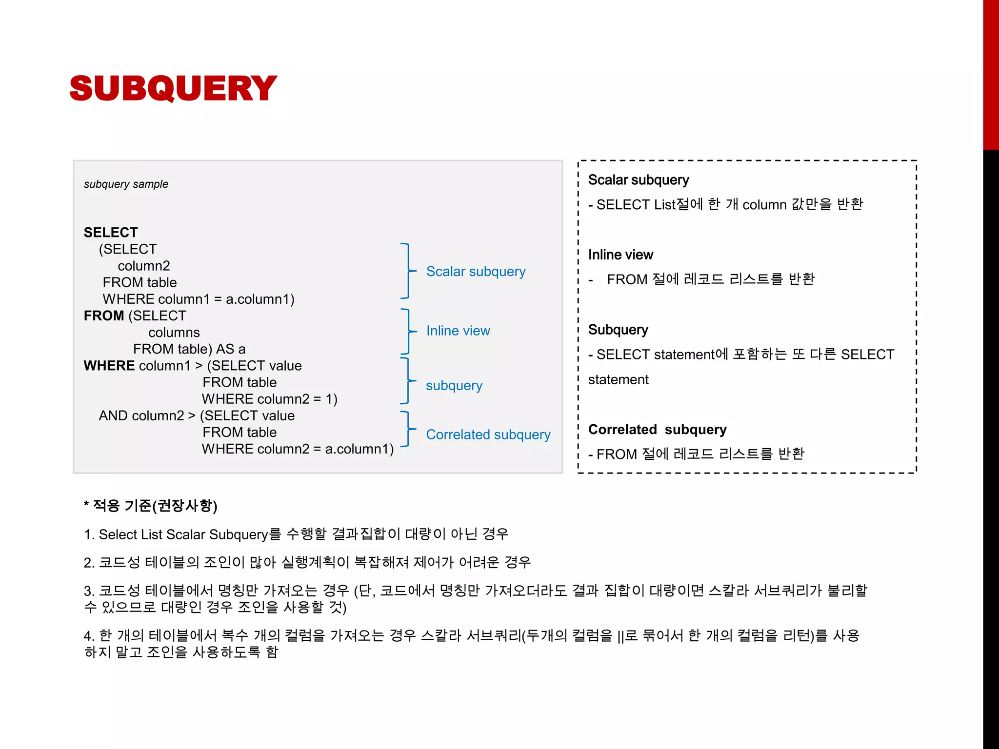 SUBQUERY

subquery sample                                                     Scalar subquery
                                                                    - SELECT List절에 한 개 column 값만을 반환

SELECT
  (SELECT                                                           Inline view
     column2                                  Scalar subquery
   FROM table                                                       -   FROM 절에 레코드 리스트를 반환
   WHERE column1 = a.column1)
FROM (SELECT
         columns                              Inline view           Subquery
       FROM table) AS a                                             - SELECT statement에 포함하는 또 다른 SELECT
WHERE column1 > (SELECT value
                 FROM table                   subquery              statement
                 WHERE column2 = 1)
  AND column2 > (SELECT value
                 FROM table                   Correlated subquery   Correlated subquery
                 WHERE column2 = a.column1)                         - FROM 절에 레코드 리스트를 반환


* 적용 기준(권장사항)

1. Select List Scalar Subquery를 수행할 결과집합이 대량이 아닌 경우

2. 코드성 테이블의 조인이 많아 실행계획이 복잡해져 제어가 어려운 경우

3. 코드성 테이블에서 명칭만 가져오는 경우 (단, 코드에서 명칭만 가져오더라도 결과 집합이 대량이면 스칼라 서브쿼리가 불리할
수 있으므로 대량인 경우 조인을 사용할 것)

4. 한 개의 테이블에서 복수 개의 컬럼을 가져오는 경우 스칼라 서브쿼리(두개의 컬럼을 ||로 묶어서 한 개의 컬럼을 리턴)를 사용
하지 말고 조인을 사용하도록 함
 