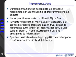 Implementazione L’implementazione ha accoppiato un database relazionale con un linguaggio di programmazione ad oggetti Nello specifico sono stati utilizzati SQL e C++ Per poter sfruttare al meglio questi linguaggi, si è scelto di creare la struttura dati in SQL, gestendo facilmente tutti vincoli di integrità dei dati, e una serie di classi C++ che interrogano il DB e ne estraggono le informazioni Queste classi istanziano degli oggetti che contengono le informazioni richieste dal database 