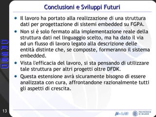 Conclusioni e Sviluppi Futuri Il lavoro ha portato alla realizzazione di una struttura dati per progettazione di sistemi embedded su FGPA. Non si è solo fermato alla implementazione reale della struttura dati nel linguaggio scelto, ma ha dato il via ad un flusso di lavoro legato alla descrizione delle entità distinte che, se composte, formeranno il sistema embedded. Vista l'efficacia del lavoro, si sta pensando di utilizzare tale struttura per altri progetti oltre DFDK.  Questa estensione avrà sicuramente bisogno di essere analizzata con cura, affrontandone razionalmente tutti gli aspetti di crescita. 