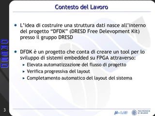 Contesto del Lavoro L’idea di costruire una struttura dati nasce all’interno del progetto “DFDK” (DRESD Free Delevopment Kit) presso il gruppo DRESD DFDK è un progetto che conta di creare un tool per lo sviluppo di sistemi embedded su FPGA attraverso: Elevata automatizzazione del flusso di progetto Verifica progressiva del layout Completamento automatico del layout del sistema 