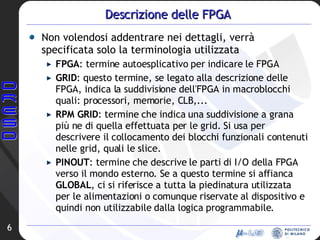 Descrizione delle FPGA Non volendosi addentrare nei dettagli, verrà specificata solo la terminologia utilizzata FPGA : termine autoesplicativo per indicare le FPGA GRID : questo termine, se legato alla descrizione delle FPGA, indica la suddivisione dell'FPGA in macroblocchi quali: processori, memorie, CLB,... RPM GRID : termine che indica una suddivisione a grana più ne di quella effettuata per le grid. Si usa per descrivere il collocamento dei blocchi funzionali contenuti nelle grid, quali le slice. PINOUT : termine che descrive le parti di I/O della FPGA verso il mondo esterno. Se a questo termine si affianca  GLOBAL , ci si riferisce a tutta la piedinatura utilizzata per le alimentazioni o comunque riservate al dispositivo e quindi non utilizzabile dalla logica programmabile. 
