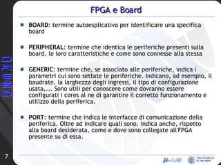 FPGA e Board BOARD : termine autoesplicativo per identificare una specifica board PERIPHERAL : termine che identica le periferiche presenti sulla board, le loro caratteristiche e come sono connesse alla stessa GENERIC : termine che, se associato alle periferiche, indica i parametri cui sono settate le periferiche. Indicano, ad esempio, il baudrate, la larghezza degli ingressi, il tipo di configurazione usata,... Sono utili per conoscere come dovranno essere configurati i cores al ne di garantire il corretto funzionamento e utilizzo della periferica. PORT : termine che indica le interfacce di comunicazione della periferica. Oltre ad indicare quali sono, indica anche, rispetto alla board desiderata, come e dove sono collegate all'FPGA presente su di essa. 