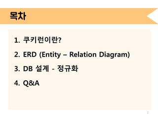 목차 
1. 쿠키런이란? 
2. ERD (Entity – Relation Diagram) 
3. DB 설계 - 정규화 
4. Q&A 
2 
 