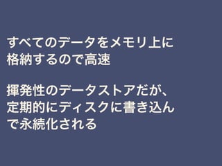 すべてのデータをメモリ上に
格納するので高速
揮発性のデータストアだが、
定期的にディスクに書き込ん
で永続化される
 