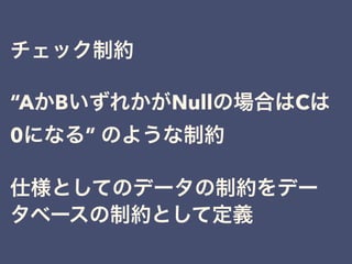 チェック制約
“AかBいずれかがNullの場合はCは
0になる” のような制約
仕様としてのデータの制約をデー
タベースの制約として定義
 