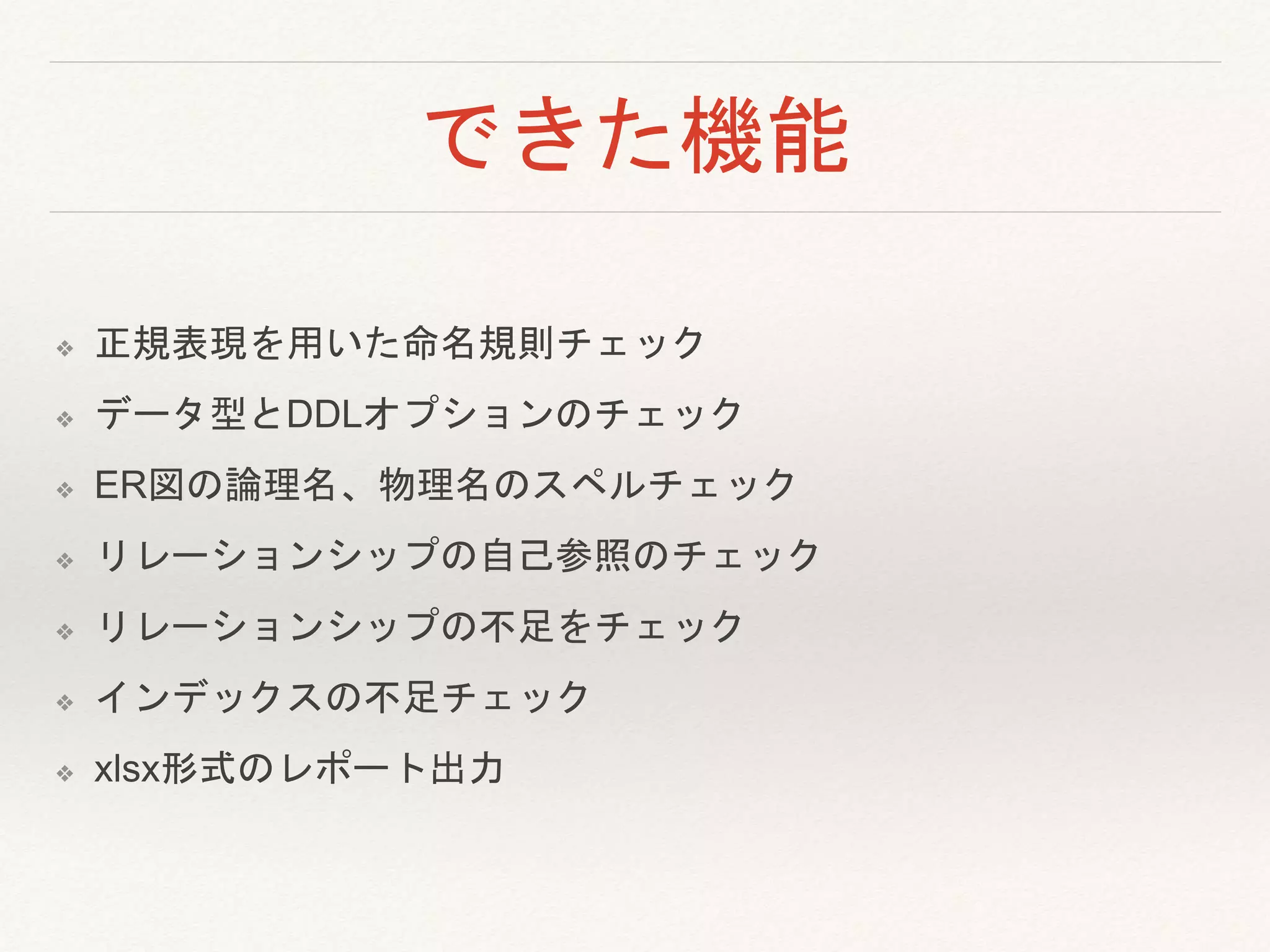 できた機能
❖ 正規表現を用いた命名規則チェック
❖ データ型とDDLオプションのチェック
❖ ER図の論理名、物理名のスペルチェック
❖ リレーションシップの自己参照のチェック
❖ リレーションシップの不足をチェック
❖ インデックスの不足チェック
❖ xlsx形式のレポート出力
 
