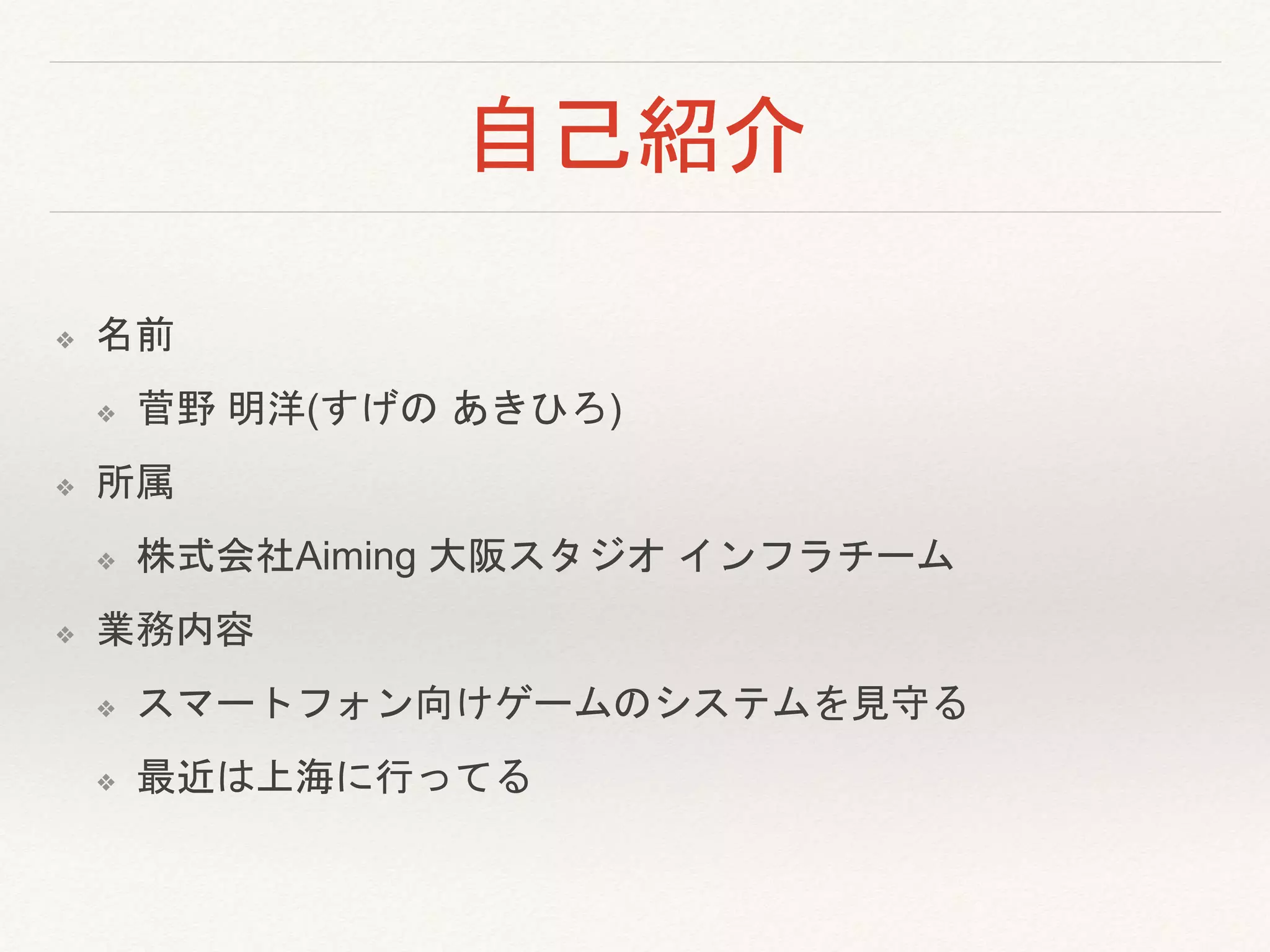 自己紹介
❖ 名前
❖ 菅野 明洋(すげの あきひろ)
❖ 所属
❖ 株式会社Aiming 大阪スタジオ インフラチーム
❖ 業務内容
❖ スマートフォン向けゲームのシステムを見守る
❖ 最近は上海に行ってる
 