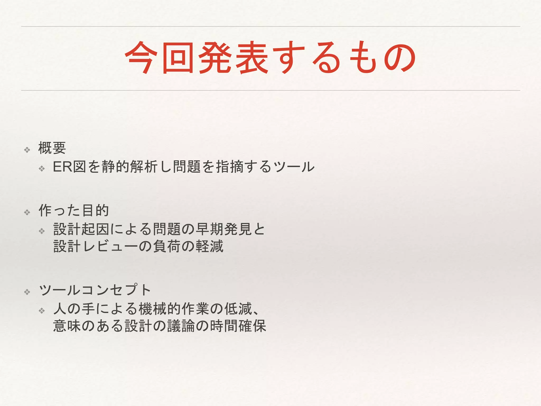 今回発表するもの
❖ 概要
❖ ER図を静的解析し問題を指摘するツール
❖ 作った目的
❖ 設計起因による問題の早期発見と
設計レビューの負荷の軽減
❖ ツールコンセプト
❖ 人の手による機械的作業の低減、
意味のある設計の議論の時間確保
 