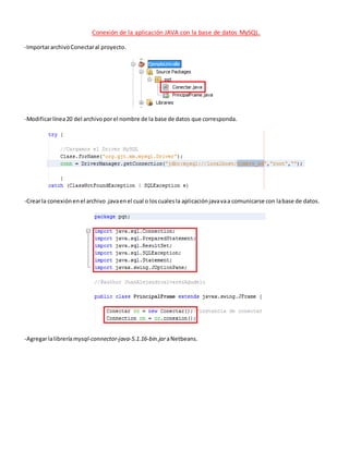 Conexión de la aplicación JAVA con la base de datos MySQL.
-ImportararchivoConectaral proyecto.
-Modificarlínea20 del archivoporel nombre de la base de datos que corresponda.
-Crearla conexiónenel archivo.javaenel cual o loscualesla aplicaciónjavavaa comunicarse con labase de datos.
-Agregarlalibreríamysql-connector-java-5.1.16-bin.jaraNetbeans.
 