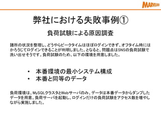 弊社における失敗事例①
諸所の状況を整理し、どうやらピークタイムはほぼログインできず、オフタイム時には
かろうじてログインできることが判明しました。となると、問題点はSNSの負荷試験で
洗い出せそうです。負荷試験のため、以下の環境を用意しました。
負荷試験による原因調査
負荷環境は、MySQLクラスタとWeｂサーバのみ、データは本番データからダンプした
データを用意、負荷サーバを起動し、ログインだけの負荷試験をアクセス数を増やし
ながら実施しました。
• 本番環境の最小システム構成
• 本番と同等のデータ
 