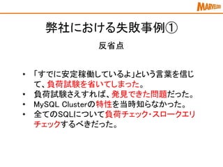 弊社における失敗事例①
反省点
• 「すでに安定稼働しているよ」という言葉を信じ
て、負荷試験を省いてしまった。
• 負荷試験さえすれば、発見できた問題だった。
• MySQL Clusterの特性を当時知らなかった。
• 全てのSQLについて負荷チェック・スロークエリ
チェックするべきだった。
 