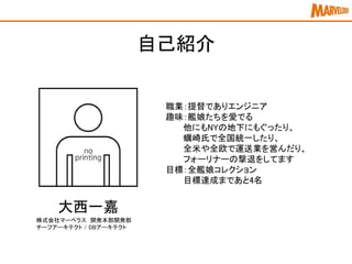 自己紹介
大西一嘉
株式会社マーベラス 開発本部開発部
チーフアーキテクト / DBアーキテクト
職業：提督でありエンジニア
趣味：艦娘たちを愛でる
他にもNYの地下にもぐったり、
蠣崎氏で全国統一したり、
全米や全欧で運送業を営んだり、
フォーリナーの撃退をしてます
目標：全艦娘コレクション
目標達成まであと4名
 