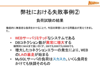 徹底的に無慈悲な負荷をかけることで、今回の障害における問題点が見えてきまし
た。
弊社における失敗事例②
負荷試験の結果
• WEBサーバリミテッドなシステムである
• DBコネクション数が異常に増大する
瞬間的にMAXまで食い尽くす。300でも3000でも30000でも
• 増大したコネクションエラーの発生により、WEB
のLAの暴走が始まる
• MySQLサーバの負荷はスカスカ。いくら負荷を
かけても快調そのもの
 