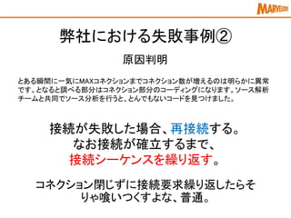 弊社における失敗事例②
とある瞬間に一気にMAXコネクションまでコネクション数が増えるのは明らかに異常
です。となると調べる部分はコネクション部分のコーディングになります。ソース解析
チームと共同でソース分析を行うと、とんでもないコードを見つけました。
原因判明
接続が失敗した場合、再接続する。
なお接続が確立するまで、
接続シーケンスを繰り返す。
コネクション閉じずに接続要求繰り返したらそ
りゃ喰いつくすよな、普通。
 