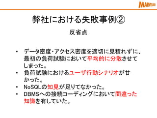 弊社における失敗事例②
反省点
• データ密度・アクセス密度を適切に見積れずに、
最初の負荷試験において平均的に分散させて
しまった。
• 負荷試験におけるユーザ行動シナリオが甘
かった。
• NoSQLの知見が足りてなかった。
• DBMSへの接続コーディングにおいて間違った
知識を有していた。
 
