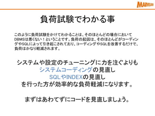 負荷試験でわかる事
このように負荷試験をかけてわかることは、そのほとんどの場合において
DBMSは悪くない！ということです。負荷の起因は、そのほとんどがコーディン
グやSQLによって引き起こされており、コーディングやSQLを改善するだけで、
負荷はかなり軽減されます。
システムや設定のチューニングに力を注ぐよりも
システムコーディングの見直し
SQLやINDEXの見直し
を行った方が効率的な負荷軽減になります。
まずはあわてずにコードを見直しましょう。
 