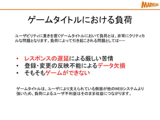 ゲームタイトルにおける負荷
ユーザビリティに重きを置くゲームタイトルにおいて負荷とは、非常にクリティカ
ルな問題となります。負荷によって引き起こされる問題としては・・・
• レスポンスの遅延による厳しい苦情
• 登録・変更の反映不能によるデータ欠損
• そもそもゲームができない
ゲームタイトルは、ユーザにより支えられている側面が他のWEBシステムより
強いため、負荷によるユーザ不利益はそのまま収益につながります。
 
