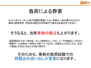 負荷による弊害
タイトルをリリースした後で問題が発覚しては、事態は一刻の猶予もなくなり、
運用と原因究明、対処法の確立を同時進行で進める必要が出てきます。
負荷遅延からの一時対応、そして事故のループは、ユーザの離反につながり、
最悪ゲーム自体の一時停止や終了につながり、収益を上げるどころか、反対
に損益しか出なくなることもあり得ます。
そうなると、当然事故の確立も上がります。
そのためも、事前の負荷試験での
問題点の洗い出しが重要になります。
 