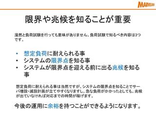 限界や兆候を知ることが重要
漫然と負荷試験を行っても意味がありません。負荷試験で知るべき内容は3つ
です。
• 想定負荷に耐えられる事
• システムの限界点を知る事
• システムが限界点を迎える前に出る兆候を知る
事
想定負荷に耐えられる事は当然ですが、システムの限界点を知ることでサー
バ増設・減設計画が立てやすくなりますし、急な負荷がかかったとしても、兆候
が出ていなければ対応までの時間が稼げます。
今後の運用に余裕を持つことができるようになります。
 