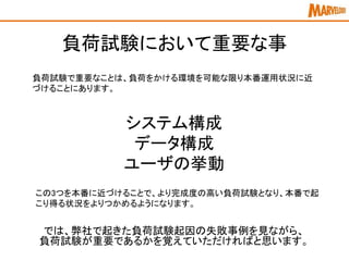 負荷試験において重要な事
負荷試験で重要なことは、負荷をかける環境を可能な限り本番運用状況に近
づけることにあります。
システム構成
データ構成
ユーザの挙動
この3つを本番に近づけることで、より完成度の高い負荷試験となり、本番で起
こり得る状況をよりつかめるようになります。
では、弊社で起きた負荷試験起因の失敗事例を見ながら、
負荷試験が重要であるかを覚えていただければと思います。
 