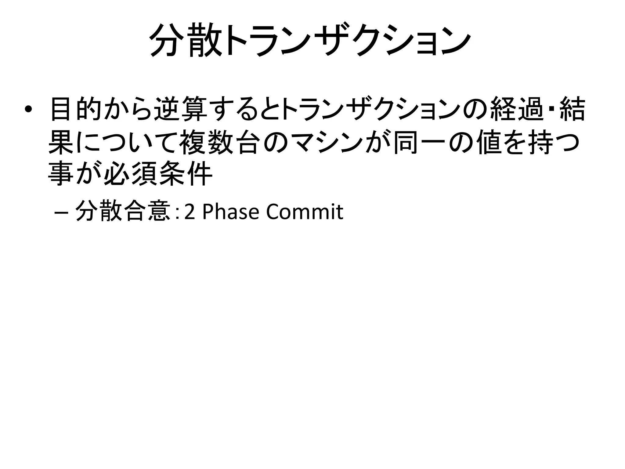 分散トランザクション
• 目的から逆算するとトランザクションの経過・結
果について複数台のマシンが同一の値を持つ
事が必須条件
– 分散合意：2 Phase Commit
 