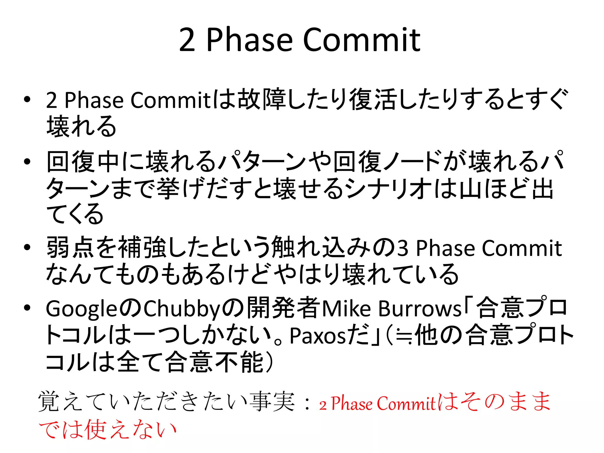 2 Phase Commit
• 2 Phase Commitは故障したり復活したりするとすぐ
壊れる
• 回復中に壊れるパターンや回復ノードが壊れるパ
ターンまで挙げだすと壊せるシナリオは山ほど出
てくる
• 弱点を補強したという触れ込みの3 Phase Commit
なんてものもあるけどやはり壊れている
• GoogleのChubbyの開発者Mike Burrows「合意プロ
トコルは一つしかない。Paxosだ」（≒他の合意プロト
コルは全て合意不能）
覚えていただきたい事実：2 Phase Commitはそのまま
では使えない
 