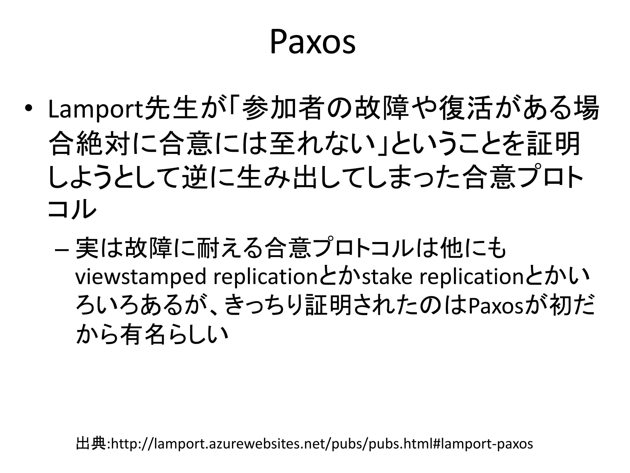 Paxos
• Lamport先生が「参加者の故障や復活がある場
合絶対に合意には至れない」ということを証明
しようとして逆に生み出してしまった合意プロト
コル
– 実は故障に耐える合意プロトコルは他にも
viewstamped replicationとかstake replicationとかい
ろいろあるが、きっちり証明されたのはPaxosが初だ
から有名らしい
出典:http://lamport.azurewebsites.net/pubs/pubs.html#lamport-paxos
 