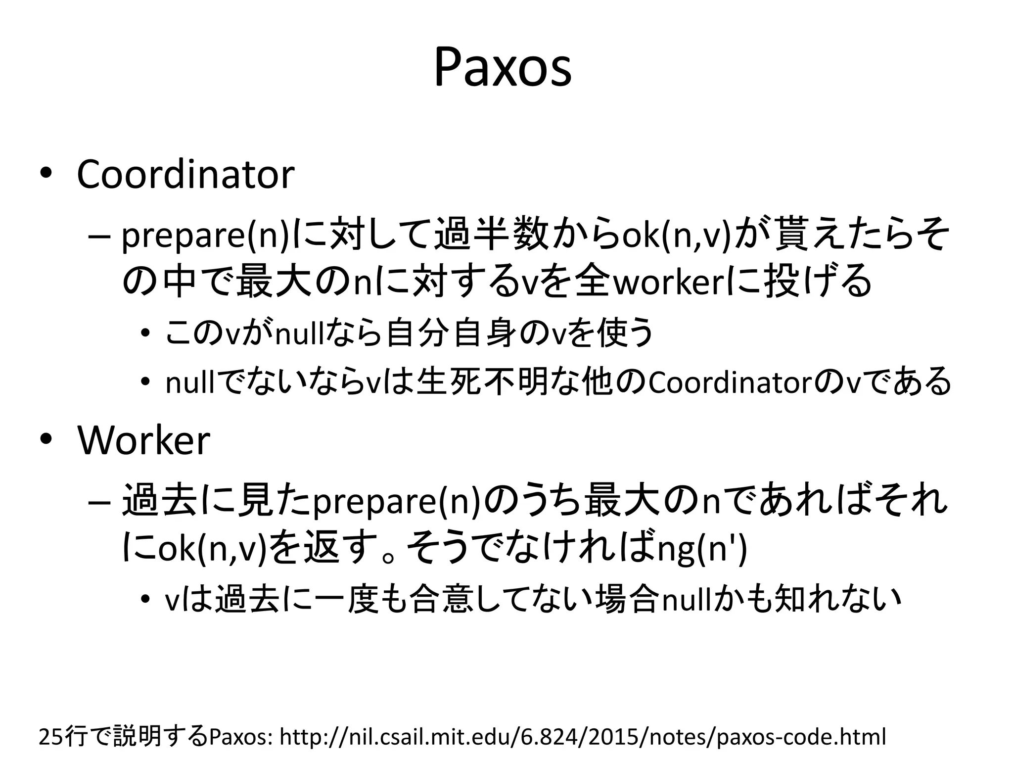Paxos
• Coordinator
– prepare(n)に対して過半数からok(n,v)が貰えたらそ
の中で最大のnに対するvを全workerに投げる
• このvがnullなら自分自身のvを使う
• nullでないならvは生死不明な他のCoordinatorのvである
• Worker
– 過去に見たprepare(n)のうち最大のnであればそれ
にok(n,v)を返す。そうでなければng(n')
• vは過去に一度も合意してない場合nullかも知れない
25行で説明するPaxos: http://nil.csail.mit.edu/6.824/2015/notes/paxos-code.html
 