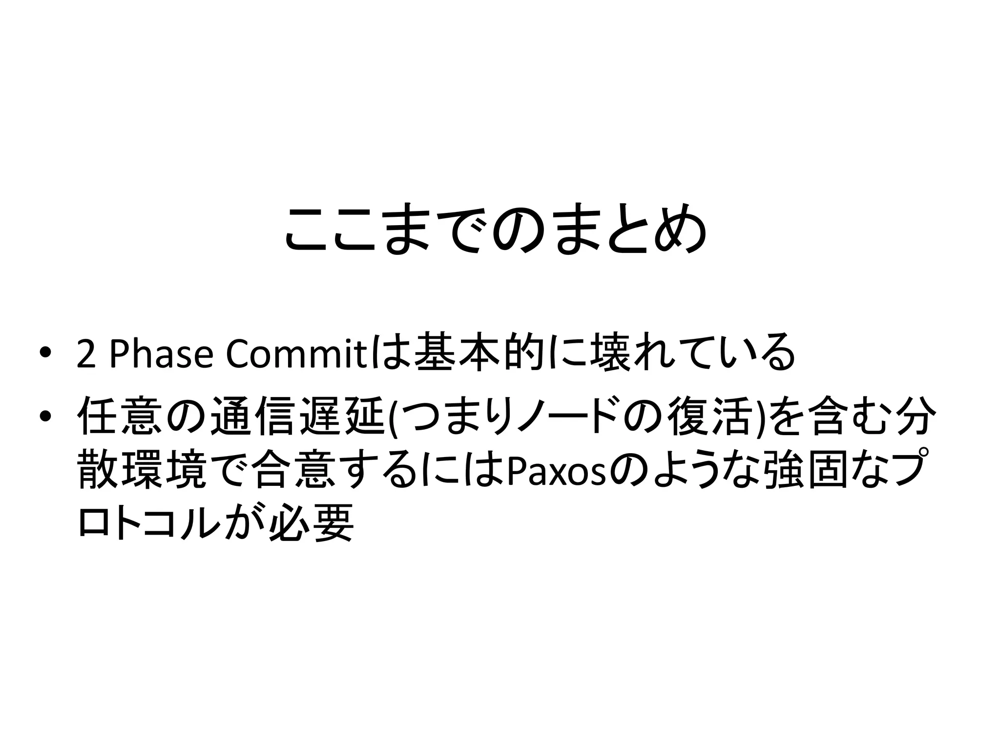 ここまでのまとめ
• 2 Phase Commitは基本的に壊れている
• 任意の通信遅延(つまりノードの復活)を含む分
散環境で合意するにはPaxosのような強固なプ
ロトコルが必要
 