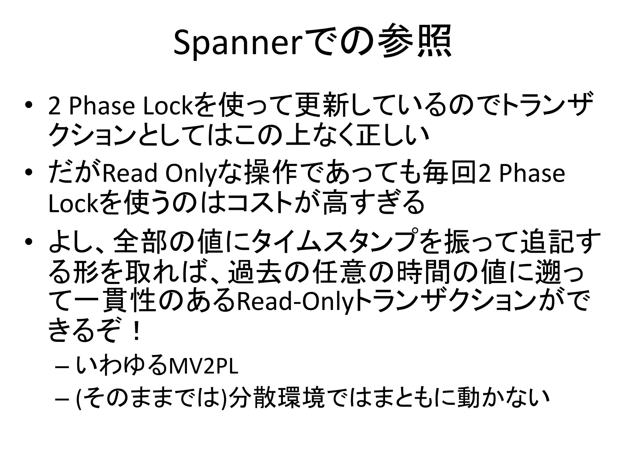 Spannerでの参照
• 2 Phase Lockを使って更新しているのでトランザ
クションとしてはこの上なく正しい
• だがRead Onlyな操作であっても毎回2 Phase
Lockを使うのはコストが高すぎる
• よし、全部の値にタイムスタンプを振って追記す
る形を取れば、過去の任意の時間の値に遡っ
て一貫性のあるRead-Onlyトランザクションがで
きるぞ！
– いわゆるMV2PL
– (そのままでは)分散環境ではまともに動かない
 