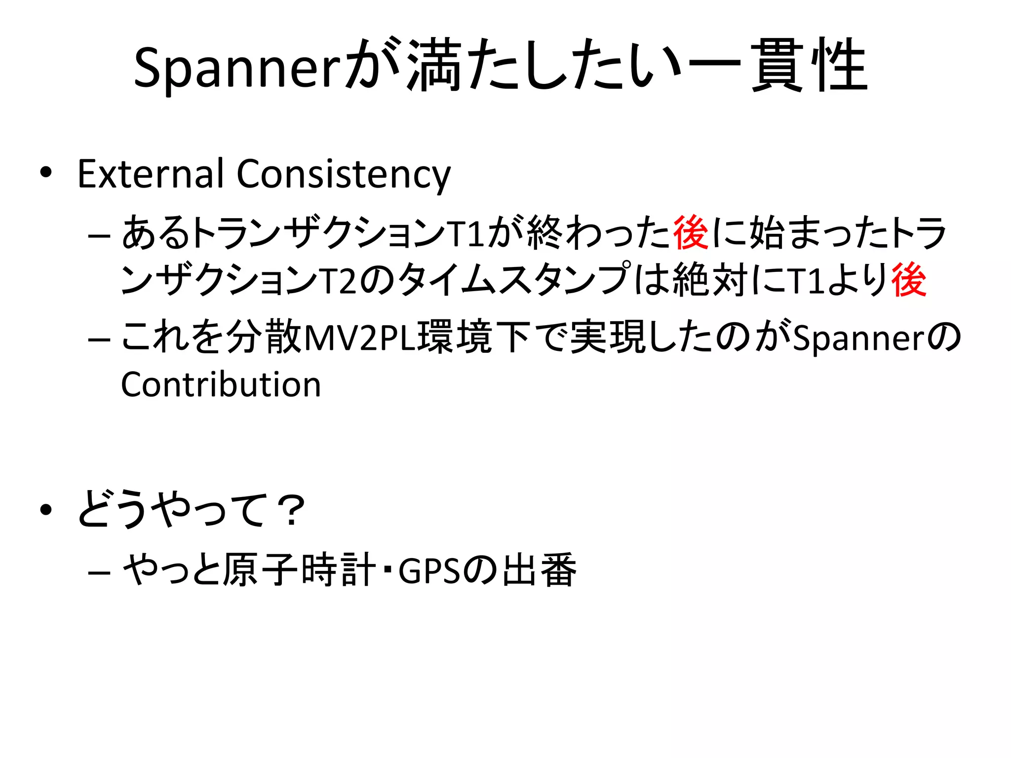 Spannerが満たしたい一貫性
• External Consistency
– あるトランザクションT1が終わった後に始まったトラ
ンザクションT2のタイムスタンプは絶対にT1より後
– これを分散MV2PL環境下で実現したのがSpannerの
Contribution
• どうやって？
– やっと原子時計・GPSの出番
 