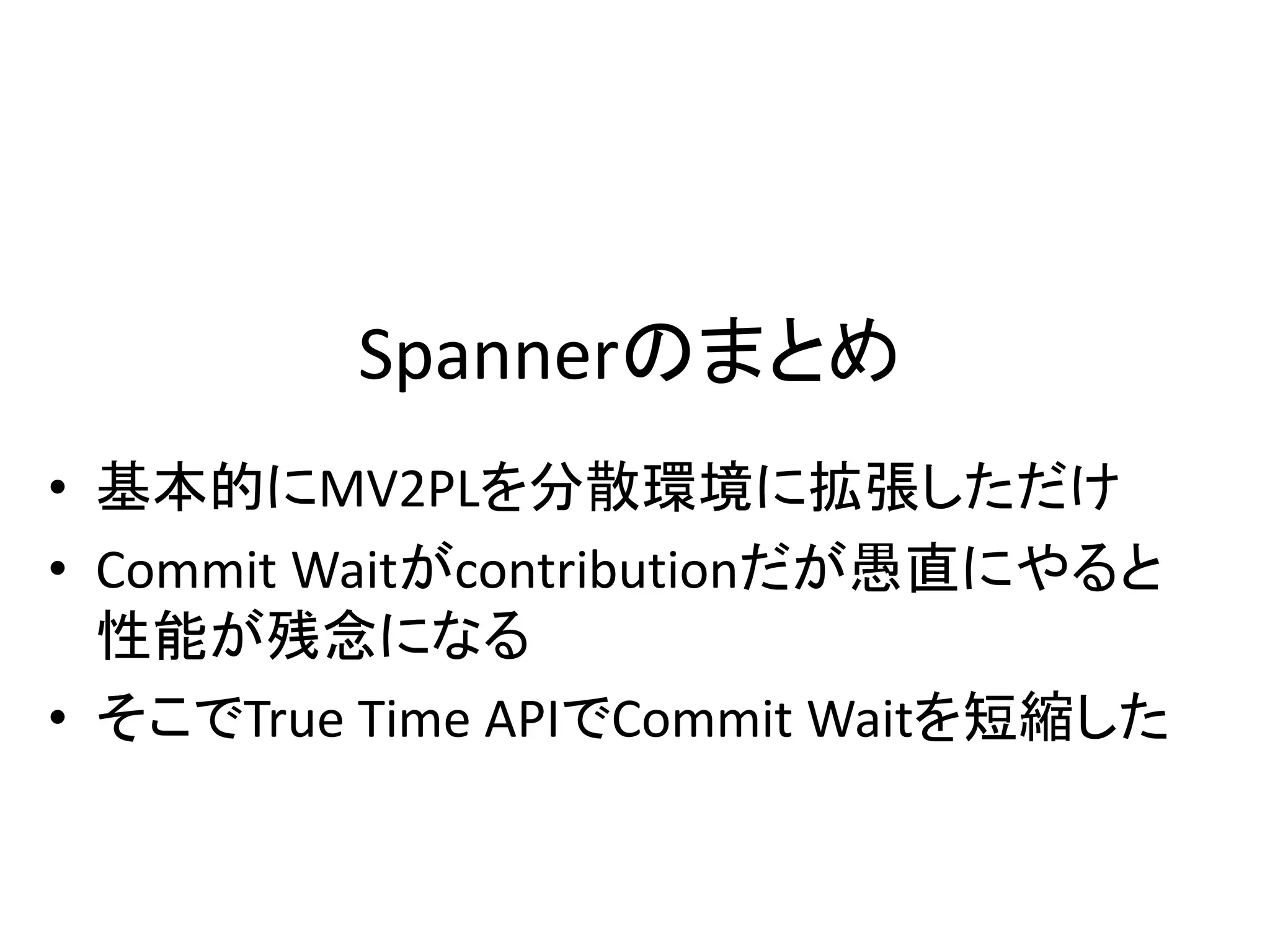 Spannerのまとめ
• 基本的にMV2PLを分散環境に拡張しただけ
• Commit Waitがcontributionだが愚直にやると
性能が残念になる
• そこでTrue Time APIでCommit Waitを短縮した
 