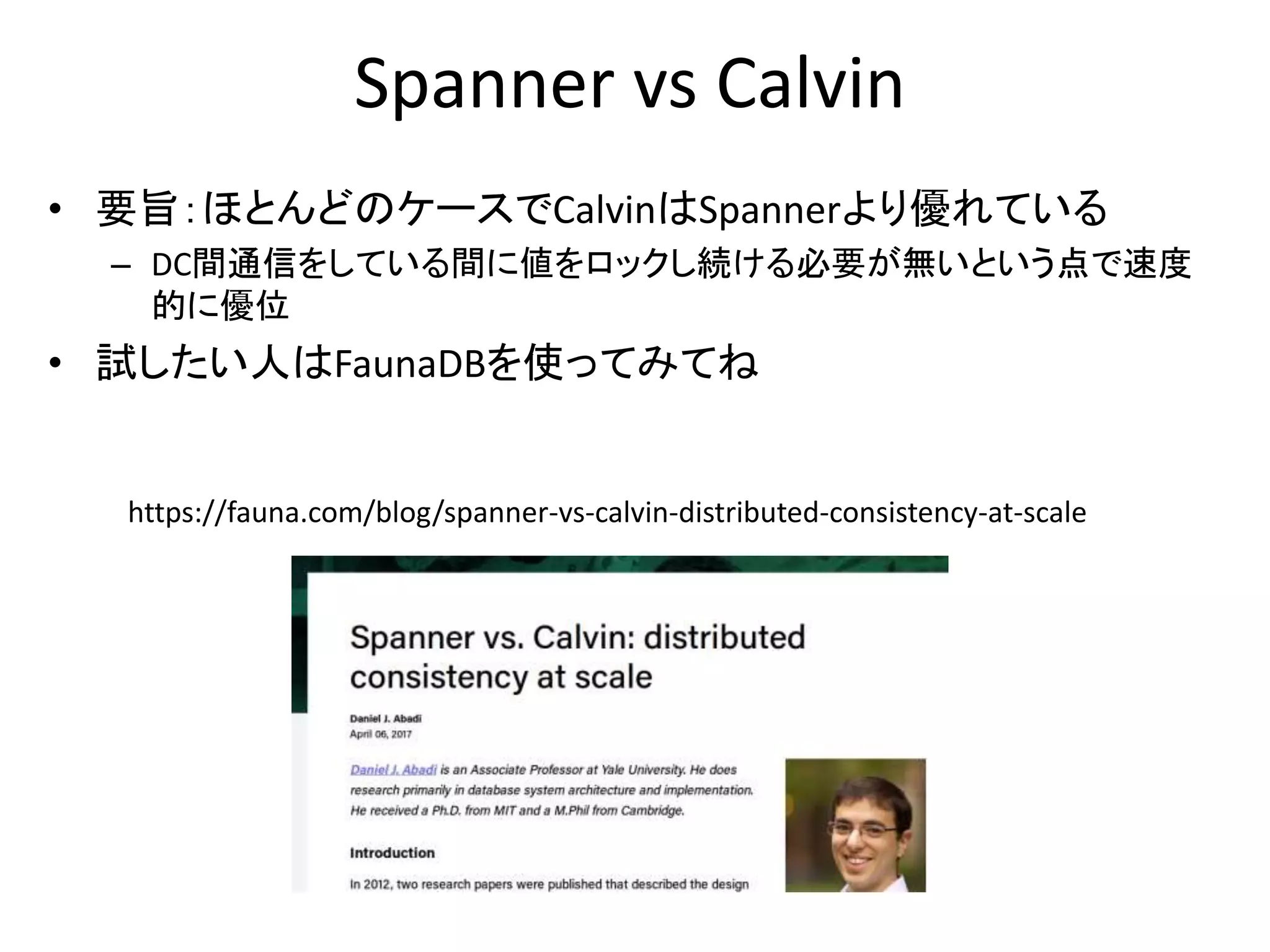 Spanner vs Calvin
• 要旨：ほとんどのケースでCalvinはSpannerより優れている
– DC間通信をしている間に値をロックし続ける必要が無いという点で速度
的に優位
• 試したい人はFaunaDBを使ってみてね
https://fauna.com/blog/spanner-vs-calvin-distributed-consistency-at-scale
 