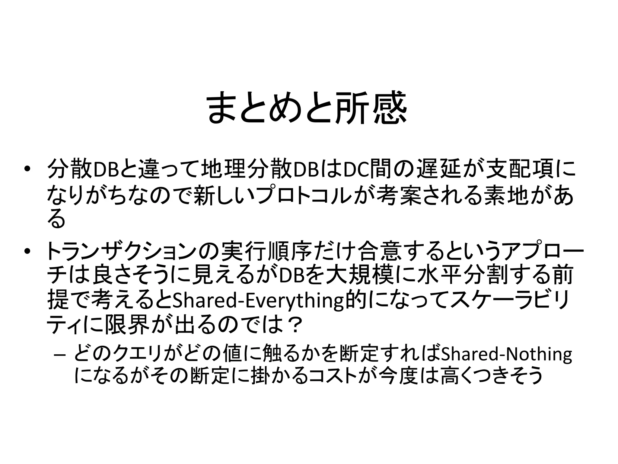 まとめと所感
• 分散DBと違って地理分散DBはDC間の遅延が支配項に
なりがちなので新しいプロトコルが考案される素地があ
る
• トランザクションの実行順序だけ合意するというアプロー
チは良さそうに見えるがDBを大規模に水平分割する前
提で考えるとShared-Everything的になってスケーラビリ
ティに限界が出るのでは？
– どのクエリがどの値に触るかを断定すればShared-Nothing
になるがその断定に掛かるコストが今度は高くつきそう
 