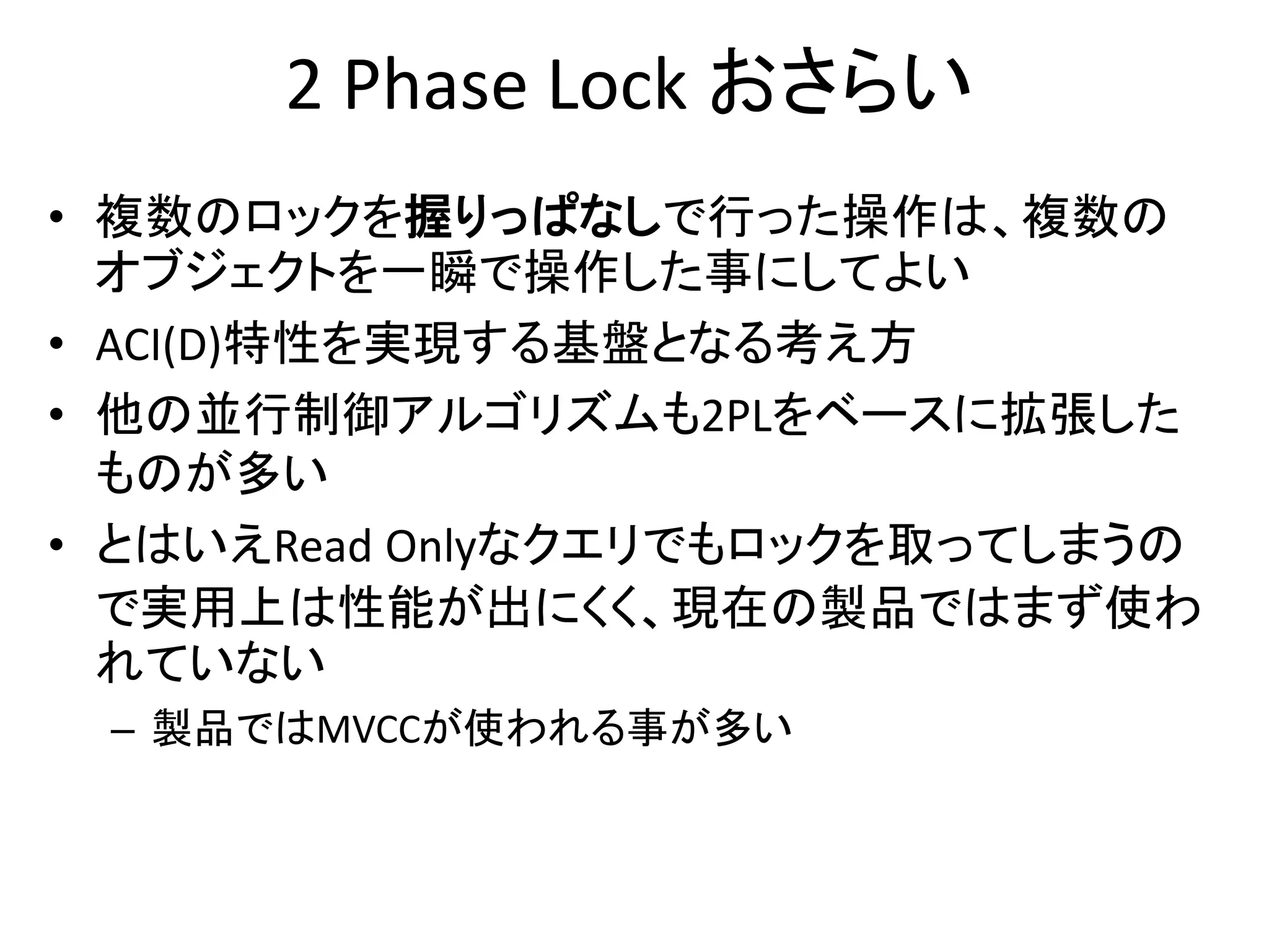 2 Phase Lock おさらい
• 複数のロックを握りっぱなしで行った操作は、複数の
オブジェクトを一瞬で操作した事にしてよい
• ACI(D)特性を実現する基盤となる考え方
• 他の並行制御アルゴリズムも2PLをベースに拡張した
ものが多い
• とはいえRead Onlyなクエリでもロックを取ってしまうの
で実用上は性能が出にくく、現在の製品ではまず使わ
れていない
– 製品ではMVCCが使われる事が多い
 