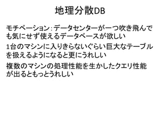 地理分散DB
モチベーション：データセンターが一つ吹き飛んで
も気にせず使えるデータベースが欲しい
1台のマシンに入りきらないぐらい巨大なテーブル
を扱えるようになると更にうれしい
複数のマシンの処理性能を生かしたクエリ性能
が出るともっとうれしい
 