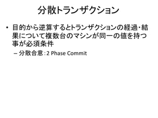 分散トランザクション
• 目的から逆算するとトランザクションの経過・結
果について複数台のマシンが同一の値を持つ
事が必須条件
– 分散合意：2 Phase Commit
 