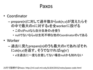 Paxos
• Coordinator
– prepare(n)に対して過半数からok(n,v)が貰えたらそ
の中で最大のnに対するvを全workerに投げる
• このvがnullなら自分自身のvを使う
• nullでないならvは生死不明な他のCoordinatorのvである
• Worker
– 過去に見たprepare(n)のうち最大のnであればそれ
にok(n,v)を返す。そうでなければng(n')
• vは過去に一度も合意してない場合nullかも知れない
25行で説明するPaxos: http://nil.csail.mit.edu/6.824/2015/notes/paxos-code.html
 