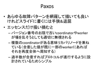 Paxos
• あらゆる故障パターンを網羅して描いても良い
けれどスライドに書くには手狭&退屈
• エッセンスだけ掻い摘むと
– バージョン番号のお陰で古いcoordinatorやworker
が場を乱そうとしても適切に無視される
– 複数のcoordinatorがある意味リカバリノードを兼ね
ている（合意した値が既に一部のworkerにあれば
それを再度全体へ周知する）
– 過半数が合意すればプロトコルが進行するように設
計されているためシンプル
 