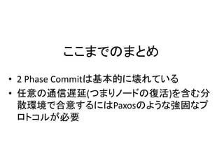 ここまでのまとめ
• 2 Phase Commitは基本的に壊れている
• 任意の通信遅延(つまりノードの復活)を含む分
散環境で合意するにはPaxosのような強固なプ
ロトコルが必要
 